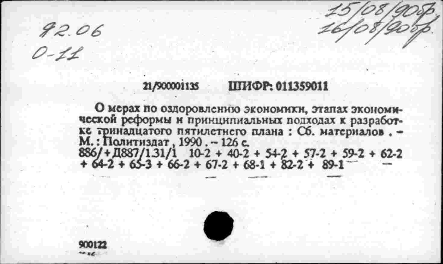 ﻿21/900001135 ШИФР: 011359011
О мерах по оздоровлению экономики, этапах экономической реформы и принципиальных подходах к разработке тринадцатого пятилетнего плана : Сб. материалов . -М.: Политиздат, 1990. -126 с, 886/+Д887/131/1 10-2 + 40-2 + 54-? + 57-2 + 59-2 ♦ 62-2 ♦ М-2 + 65-3 + 66-2 + 67-2 + 68-1 + 82-2 + 89-1 ~
